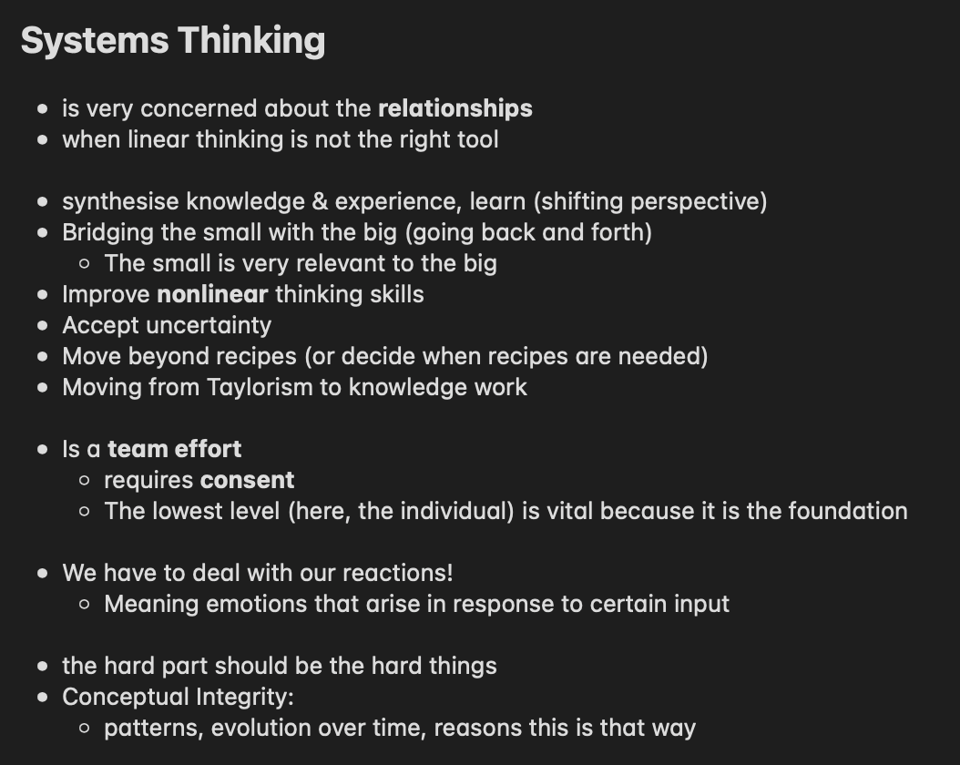 Notes I took under the header "Systems Thinking": * is very concerned about the relationships * when linear thinking is not the right tool * synthesize knowledge & experience, learn (shifting perspective) * Bridging the small with the big (going back and forth) * The small is very relevant to the big * Improve nonlinear thinking skills * Accept uncertainty * Move beyond recipes (or decide when recipes are needed) * Moving from Taylorism to knowledge work * Is a team effort * requires consent * The lowest level (here, the individual) is vital because it is the foundation * We have to deal with our reactions! * Meaning emotions that arise in response to certain input * the hard part should be the hard things * patterns, evolution over time, reasons this is that way